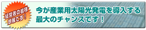 今が産業用太陽光発電を導入する最大のチャンスです！